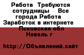 Работа .Требуются сотрудницы  - Все города Работа » Заработок в интернете   . Псковская обл.,Невель г.